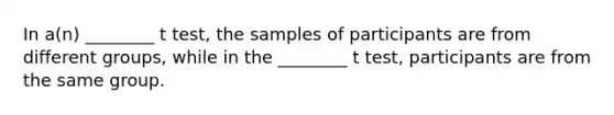 In a(n) ________ t test, the samples of participants are from different groups, while in the ________ t test, participants are from the same group.