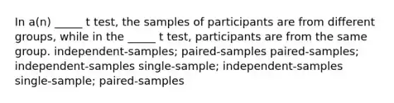 In a(n) _____ t test, the samples of participants are from different groups, while in the _____ t test, participants are from the same group. independent-samples; paired-samples paired-samples; independent-samples single-sample; independent-samples single-sample; paired-samples