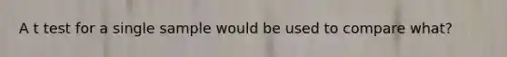 A t test for a single sample would be used to compare what?