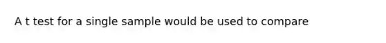 A t test for a single sample would be used to compare
