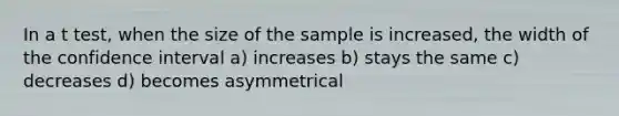 In a t test, when the size of the sample is increased, the width of the confidence interval a) increases b) stays the same c) decreases d) becomes asymmetrical