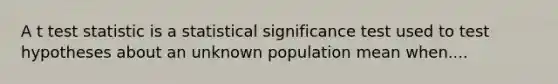 A t test statistic is a statistical significance test used to test hypotheses about an unknown population mean when....