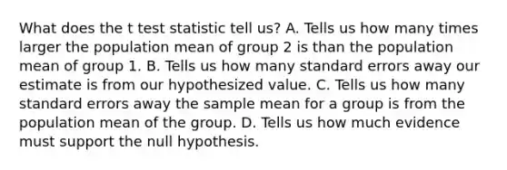 What does the t test statistic tell us? A. Tells us how many times larger the population mean of group 2 is than the population mean of group 1. B. Tells us how many standard errors away our estimate is from our hypothesized value. C. Tells us how many standard errors away the sample mean for a group is from the population mean of the group. D. Tells us how much evidence must support the null hypothesis.