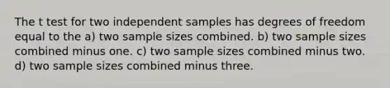 The t test for two independent samples has degrees of freedom equal to the a) two sample sizes combined. b) two sample sizes combined minus one. c) two sample sizes combined minus two. d) two sample sizes combined minus three.