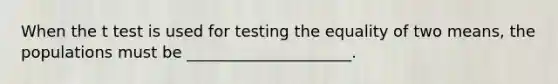 When the t test is used for testing the equality of two means, the populations must be _____________________.