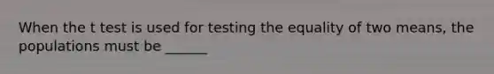 When the t test is used for testing the equality of two means, the populations must be ______