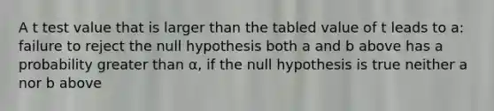 A t test value that is larger than the tabled value of t leads to a: failure to reject the null hypothesis both a and b above has a probability <a href='https://www.questionai.com/knowledge/ktgHnBD4o3-greater-than' class='anchor-knowledge'>greater than</a> α, if the null hypothesis is true neither a nor b above