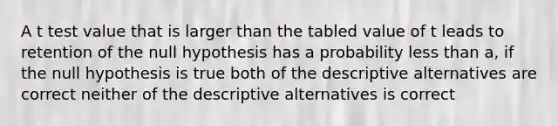 A t test value that is larger than the tabled value of t leads to retention of the null hypothesis has a probability <a href='https://www.questionai.com/knowledge/k7BtlYpAMX-less-than' class='anchor-knowledge'>less than</a> a, if the null hypothesis is true both of the descriptive alternatives are correct neither of the descriptive alternatives is correct