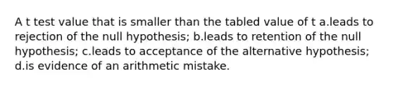 A t test value that is smaller than the tabled value of t a.leads to rejection of the null hypothesis; b.leads to retention of the null hypothesis; c.leads to acceptance of the alternative hypothesis; d.is evidence of an arithmetic mistake.