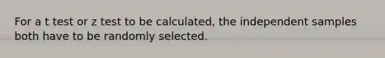 For a t test or z test to be calculated, the independent samples both have to be randomly selected.