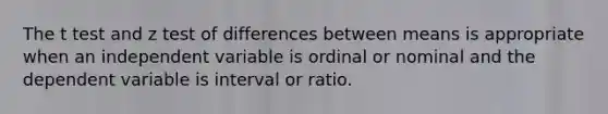 The t test and z test of differences between means is appropriate when an independent variable is ordinal or nominal and the dependent variable is interval or ratio.