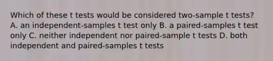 Which of these t tests would be considered two-sample t tests? A. an independent-samples t test only B. a paired-samples t test only C. neither independent nor paired-sample t tests D. both independent and paired-samples t tests