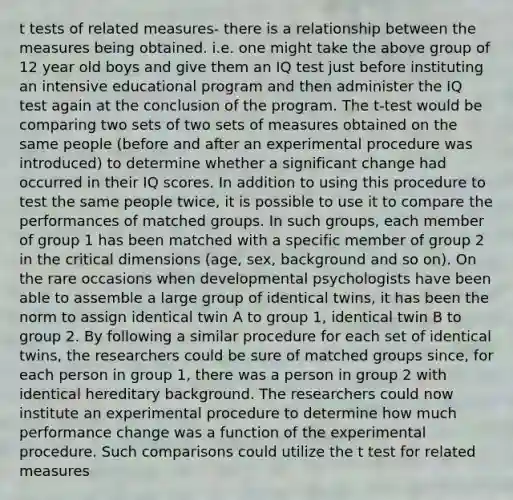 t tests of related measures- there is a relationship between the measures being obtained. i.e. one might take the above group of 12 year old boys and give them an IQ test just before instituting an intensive educational program and then administer the IQ test again at the conclusion of the program. The t-test would be comparing two sets of two sets of measures obtained on the same people (before and after an experimental procedure was introduced) to determine whether a significant change had occurred in their IQ scores. In addition to using this procedure to test the same people twice, it is possible to use it to compare the performances of matched groups. In such groups, each member of group 1 has been matched with a specific member of group 2 in the critical dimensions (age, sex, background and so on). On the rare occasions when developmental psychologists have been able to assemble a large group of identical twins, it has been the norm to assign identical twin A to group 1, identical twin B to group 2. By following a similar procedure for each set of identical twins, the researchers could be sure of matched groups since, for each person in group 1, there was a person in group 2 with identical hereditary background. The researchers could now institute an experimental procedure to determine how much performance change was a function of the experimental procedure. Such comparisons could utilize the t test for related measures