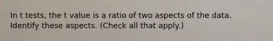 In t tests, the t value is a ratio of two aspects of the data. Identify these aspects. (Check all that apply.)