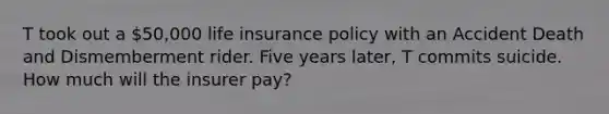 T took out a 50,000 life insurance policy with an Accident Death and Dismemberment rider. Five years later, T commits suicide. How much will the insurer pay?