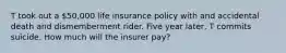 T took out a 50,000 life insurance policy with and accidental death and dismemberment rider. Five year later, T commits suicide. How much will the insurer pay?