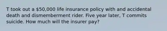 T took out a 50,000 life insurance policy with and accidental death and dismemberment rider. Five year later, T commits suicide. How much will the insurer pay?