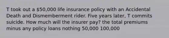 T took out a 50,000 life insurance policy with an Accidental Death and Dismemberment rider. Five years later, T commits suicide. How much will the insurer pay? the total premiums minus any policy loans nothing 50,000 100,000