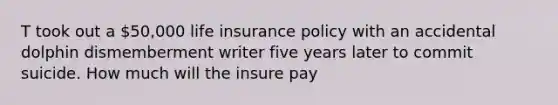 T took out a 50,000 life insurance policy with an accidental dolphin dismemberment writer five years later to commit suicide. How much will the insure pay