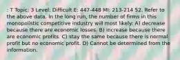 : T Topic: 3 Level: Difficult E: 447-448 MI: 213-214 52. Refer to the above data. In the long run, the number of firms in this monopolistic competitive industry will most likely: A) decrease because there are economic losses. B) increase because there are economic profits. C) stay the same because there is normal profit but no economic profit. D) Cannot be determined from the information.