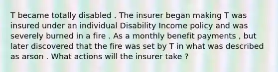 T became totally disabled . The insurer began making T was insured under an individual Disability Income policy and was severely burned in a fire . As a monthly benefit payments , but later discovered that the fire was set by T in what was described as arson . What actions will the insurer take ?