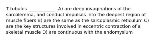 T tubules ____________. A) are deep invaginations of the sarcolemma, and conduct impulses into the deepest region of muscle fibers B) are the same as the sarcoplasmic reticulum C) are the key structures involved in eccentric contraction of a skeletal muscle D) are continuous with the endomysium