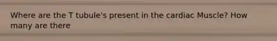Where are the T tubule's present in the cardiac Muscle? How many are there