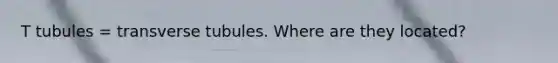 T tubules = transverse tubules. Where are they located?