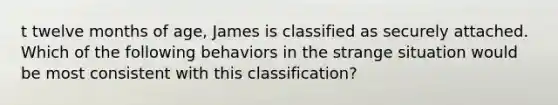 t twelve months of age, James is classified as securely attached. Which of the following behaviors in the strange situation would be most consistent with this classification?