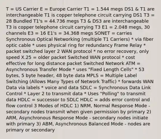 T = US Carrier E = Europe Carrier T1 = 1.544 megs DS1 & T1 are interchangeable T1 is copper telephone circuit carrying DS1 T3 = 28 Bundled T1's = 44.736 megs T3 & DS3 are interchangeable T3 is copper telephone circuit carrying T3 E1 = 2.048 megs, 30 channels E3 = 16 E1's = 34.368 megs SONET = carries Synchronous Optical Networking (multiple T1 Carriers) * via fiber optic cable * uses physical ring for redundancy Frame Relay * packet switched layer 2 WAN protocol * no error recovery, only speed X.25 = older packet Switched WAN protocol * cost effective for long distance packet Switched Network ATM = Asynchronous Transfer Mode * uses "Fixed Length Cells" * 53 bytes, 5 byte header, 48 byte data MPLS = Multiple Label Switching (Allows Many Types of Network Traffic) * forwards WAN Data via labels * voice and data SDLC = Synchronous Data Link Control * Layer 2 to transmit data * Uses "Polling" to transmit data HDLC = successor to SDLC HDLC = adds error control and flow control 3 Modes of HDLC 1) NRM, Normal Response Mode - secondary nodes transmit when given permission by primary 2) ARM, Asynchronous Response Mode - secondary nodes initiate with primary 3) ABM, Asynchronous Balanced Mode - nodes are primary or secondary