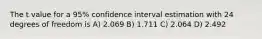 The t value for a 95% confidence interval estimation with 24 degrees of freedom is A) 2.069 B) 1.711 C) 2.064 D) 2.492