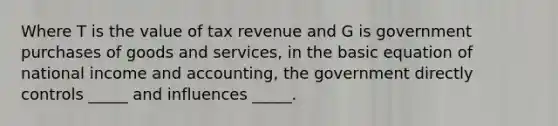 Where T is the value of tax revenue and G is government purchases of goods and services, in the basic equation of national income and accounting, the government directly controls _____ and influences _____.