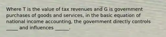 Where T is the value of tax revenues and G is government purchases of goods and services, in the basic equation of national income accounting, the government directly controls _____ and influences ______.