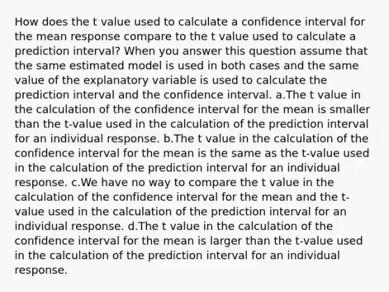 How does the t value used to calculate a confidence interval for the mean response compare to the t value used to calculate a prediction interval? When you answer this question assume that the same estimated model is used in both cases and the same value of the explanatory variable is used to calculate the prediction interval and the confidence interval. a.The t value in the calculation of the confidence interval for the mean is smaller than the t-value used in the calculation of the prediction interval for an individual response. b.The t value in the calculation of the confidence interval for the mean is the same as the t-value used in the calculation of the prediction interval for an individual response. c.We have no way to compare the t value in the calculation of the confidence interval for the mean and the t-value used in the calculation of the prediction interval for an individual response. d.The t value in the calculation of the confidence interval for the mean is larger than the t-value used in the calculation of the prediction interval for an individual response.