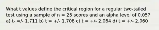 What t values define the critical region for a regular two-tailed test using a sample of n = 25 scores and an alpha level of 0.05? a) t- =/- 1.711 b) t = +/- 1.708 c) t = +/- 2.064 d) t = +/- 2.060