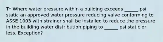 T* Where water pressure within a building exceeds ______ psi static an approved water pressure reducing valve conforming to ASSE 1003 with strainer shall be installed to reduce the pressure in the building water distribution piping to ______ psi static or less. Exception?