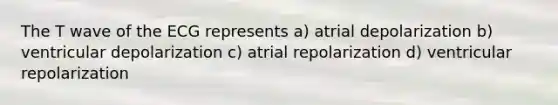 The T wave of the ECG represents a) atrial depolarization b) ventricular depolarization c) atrial repolarization d) ventricular repolarization