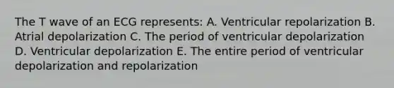 The T wave of an ECG represents: A. Ventricular repolarization B. Atrial depolarization C. The period of ventricular depolarization D. Ventricular depolarization E. The entire period of ventricular depolarization and repolarization