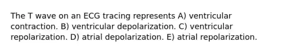 The T wave on an ECG tracing represents A) ventricular contraction. B) ventricular depolarization. C) ventricular repolarization. D) atrial depolarization. E) atrial repolarization.