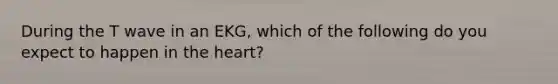 During the T wave in an EKG, which of the following do you expect to happen in the heart?