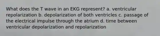 What does the T wave in an EKG represent? a. ventricular repolarization b. depolarization of both ventricles c. passage of the electrical impulse through the atrium d. time between ventricular depolarization and repolarization