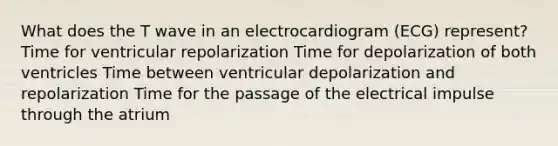 What does the T wave in an electrocardiogram (ECG) represent? Time for ventricular repolarization Time for depolarization of both ventricles Time between ventricular depolarization and repolarization Time for the passage of the electrical impulse through the atrium