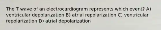 The T wave of an electrocardiogram represents which event? A) ventricular depolarization B) atrial repolarization C) ventricular repolarization D) atrial depolarization