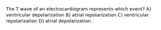 The T wave of an electrocardiogram represents which event? A) ventricular depolarization B) atrial repolarization C) ventricular repolarization D) atrial depolarization .