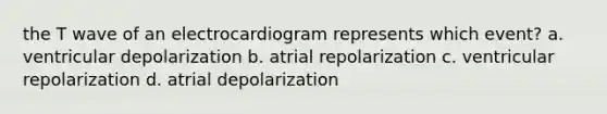 the T wave of an electrocardiogram represents which event? a. ventricular depolarization b. atrial repolarization c. ventricular repolarization d. atrial depolarization