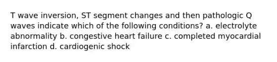 T wave inversion, ST segment changes and then pathologic Q waves indicate which of the following conditions? a. electrolyte abnormality b. congestive heart failure c. completed myocardial infarction d. cardiogenic shock