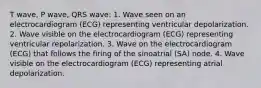 T wave, P wave, QRS wave: 1. Wave seen on an electrocardiogram (ECG) representing ventricular depolarization. 2. Wave visible on the electrocardiogram (ECG) representing ventricular repolarization. 3. Wave on the electrocardiogram (ECG) that follows the firing of the sinoatrial (SA) node. 4. Wave visible on the electrocardiogram (ECG) representing atrial depolarization.