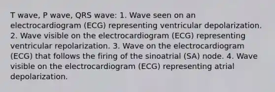 T wave, P wave, QRS wave: 1. Wave seen on an electrocardiogram (ECG) representing ventricular depolarization. 2. Wave visible on the electrocardiogram (ECG) representing ventricular repolarization. 3. Wave on the electrocardiogram (ECG) that follows the firing of the sinoatrial (SA) node. 4. Wave visible on the electrocardiogram (ECG) representing atrial depolarization.