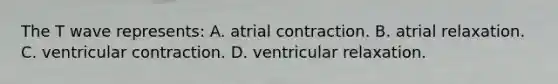 The T wave represents: A. atrial contraction. B. atrial relaxation. C. ventricular contraction. D. ventricular relaxation.