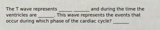 The T wave represents ______ _______ and during the time the ventricles are _______. This wave represents the events that occur during which phase of the cardiac cycle? _______